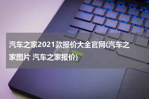 汽车之家2021款报价大全官网(汽车之家图片 汽车之家报价)