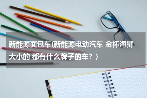 新能源面包车(新能源电动汽车 金杯海狮大小的 都有什么牌子的车？)