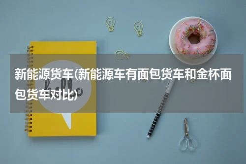 新能源货车(新能源车有面包货车和金杯面包货车对比)