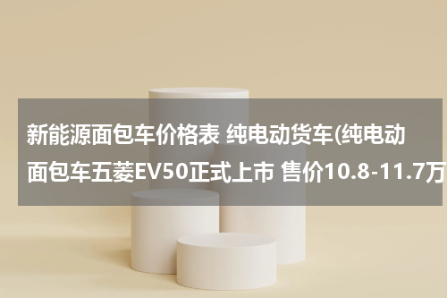 新能源面包车价格表 纯电动货车(纯电动面包车五菱EV50正式上市 售价10.8-11.7万元)