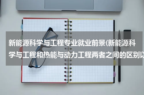 新能源科学与工程专业就业前景(新能源科学与工程和热能与动力工程两者之间的区别以及就业前景)