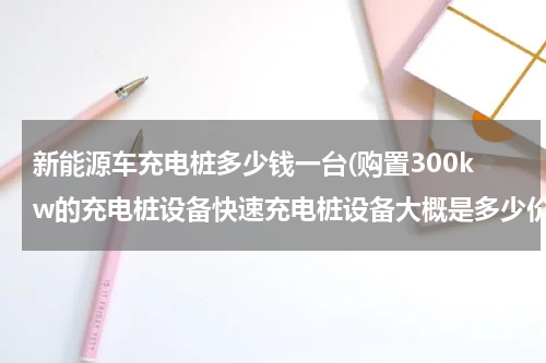 新能源车充电桩多少钱一台(购置300kw的充电桩设备快速充电桩设备大概是多少价位)