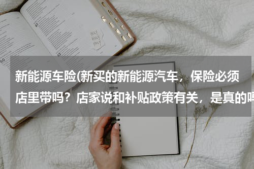 新能源车险(新买的新能源汽车，保险必须店里带吗？店家说和补贴政策有关，是真的吗？)