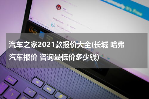 汽车之家2021款报价大全(长城 哈弗汽车报价 咨询最低价多少钱)