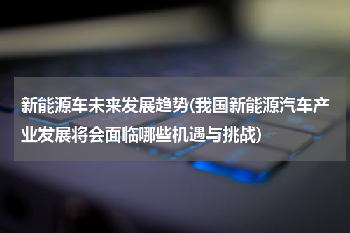 新能源车未来发展趋势(我国新能源汽车产业发展将会面临哪些机遇与挑战)