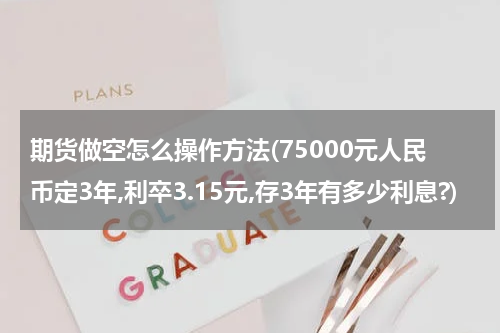 期货做空怎么操作方法(75000元人民币定3年,利卒3.15元,存3年有多少利息?)