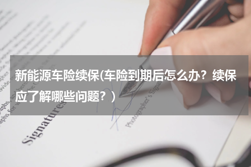 新能源车险续保(车险到期后怎么办？续保应了解哪些问题？)