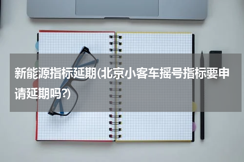 新能源指标延期(北京小客车摇号指标要申请延期吗?)