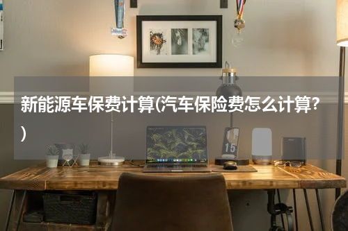 新能源车保费计算(汽车保险费怎么计算？)