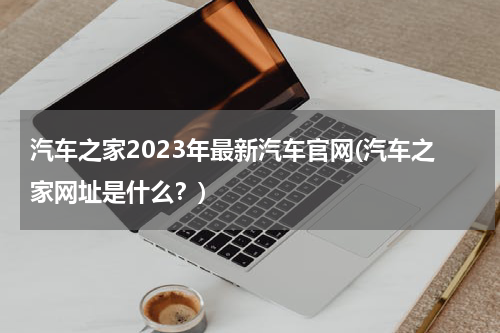 汽车之家2023年最新汽车官网(汽车之家网址是什么？)