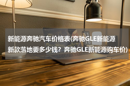 新能源奔驰汽车价格表(奔驰GLE新能源新款落地要多少钱？奔驰GLE新能源购车价)