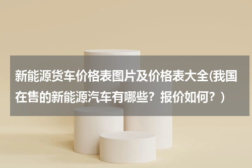 新能源货车价格表图片及价格表大全(我国在售的新能源汽车有哪些？报价如何？)