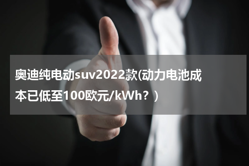 奥迪纯电动suv2022款(动力电池成本已低至100欧元/kWh？)