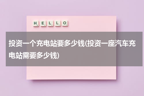 投资一个充电站要多少钱(投资一座汽车充电站需要多少钱)