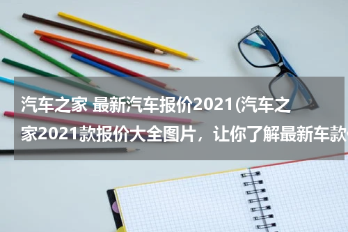 汽车之家 最新汽车报价2021(汽车之家2021款报价大全图片，让你了解最新车款价格信息)