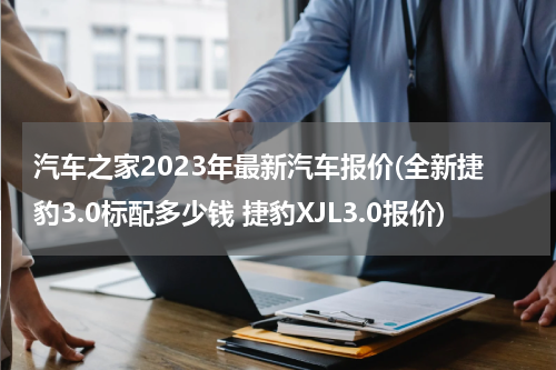 汽车之家2023年最新汽车报价(全新捷豹3.0标配多少钱 捷豹XJL3.0报价)