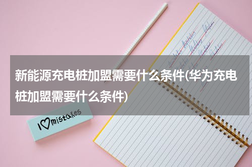 新能源充电桩加盟需要什么条件(华为充电桩加盟需要什么条件)