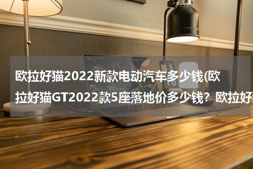 欧拉好猫2022新款电动汽车多少钱(欧拉好猫GT2022款5座落地价多少钱？欧拉好猫GT官方价)